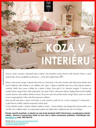 www.akademiestesti.webs.com
Koza je o kráse, romantice, něžnostech, lásce a radosti. Tuto atmosféru musíte vložit do svého interiéru. Doma, i v práci
(pokud tedy s Kozou neodjíždíte na dovolenou – což by bylo nejlepší řešení  ).
KOZA V
INTERIÉRU
Krása je velmi jemná energie. A přesně taková Koza je. Proto byste si do svého interiéru měli dodat jemné detaily, které
vytvoří nádherný celek. Nebojte se ani nějakého toho „kýče“. I plyšový medvídek může Kozu velmi příjemně potěšit a
rozněžnit. Buďte hraví, jemní a dělejte vše s radostí a láskou. Koza patří k tzv. ohnivým energiím. V interiéru tak
využijte krásné energie květin, květů, příjemných vůní apod. Z barev volte jemné odstíny. Nejlépe budou sloužit doplňky
s jemně růžovou, nebo světlým odstínem červené. Ale pozor: samo léto přináší mnoho energie Ohně a proto to nesmíte
s touto energií přehánět. Takže volte hlavně jemnost a lehkost.
Koza má také ráda oporu a jistotu. Proto byste ve svém interiéru neměli mít nic, co hrozí „kolapsem“ či zhroucením –
to platí hlavně o židlích, sedacích soupravách, stolech apod.
Co by rozhodně nemělo v interiéru chybět je nějaké to umění – krásné obrázky, něco designového, prostě cokoliv, co se
vám líbí, čím si uděláte radost. A nezapomínejte, pokud vám udělá radost i nějaký ten kýč, tak se ho nebojte.
Chcete vytvořit prostředí, ve kterém se vám bude skutečně dařit? Navrhneme a zrealizujeme interiér
vašeho domova či pracovního místa na míru vám a vašim současným potřebám. Kontaktujte nás:
dasa@byu.cz nebo 602 556 479
Sledujte nás na: facebook.com/cernakinteriordesign
cernakinteriordesign.wordpress.com
cernakinteriordesign.webs.com
 
