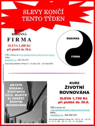 www.akademiestesti.webs.com
SLEVY KONČÍ
TENTO TÝDEN
RODINNÁ
FIRMA
KURZ
RODINNÁ
F I R M A
SLEVA 1,400 Kč
při platbě do 30.6.
VŠE o kurzu na www.akademiestesti.webs.com/nov-kurzy
Nebo:
dasa@byu.cz , 602 556 479
Kurz bude probíhat v Praze: 8. – 9. října a 22. – 23. října 2016
ABYSTE
DOSÁHLI
ŽIVOTNÍCH
CÍLŮ, MUSÍTE
SI UDRŽET
ŽIVOTNÍ
ROVNOVÁHU
KURZ
ŽIVOTNÍ
ROVNOVÁHA
VŠE o kurzu na
www.akademiestesti.webs.com/nov-kurzy
Nebo:
dasa@byu.cz , 602 556 479
SLEVA 1,750 Kč
při platbě do 30.6.
Kurz bude probíhat v Praze: 24. – 25. 9., 15. – 16. 10.,
5. – 6. 11., 26. – 27. 11., 10. – 11. 12. 2016
 