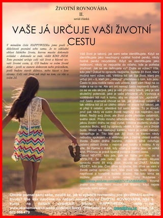 www.akademiestesti.webs.com
VAŠE JÁ URČUJE VAŠI ŽIVOTNÍ
CESTUV minulém čísle HAPPYWEEKu jsme psali o
důležitosti poznání sebe sama. Je to základní
oblast lidského života, kterou musíte dokonale
ovládat – dokonale se znát, vědět KDO JSEM.
Toto poznání určuje celý váš život a hlavně tzv.
vaši životní cestu, tj. CO budete ve svém životě
dělat – jestli se stanete doktorem nebo právníkem,
jestli budete stavět dálnice, nebo kácet v lese
stromy. Celý váš život tak stojí na tom, co víte o
svém JÁ.
ŽIVOTNÍ ROVNOVÁHA
II.
seriál článků
Chcete poznat sami sebe, naučit se, jak si vytvořit rovnováhu pro zkvalitnění svého
života? Vše vás naučíme na našem novém kurzu ŽIVOTNÍ ROVNOVÁHA. Vše o
kurzu na dalších stránkách tohoto HAPPYWEEKu, nebo na
www.akademiestesti.webs.com/nov-kurzy. Přihlaste se na dasa@byu.cz nebo na
602 556 479
Váš život je takový, jak sami sebe identifikujete. Když se
identifikujete jako neschopný vydělat hodně peněz, nikdy
hodně peněz nevyděláte. Když se identifikujete jako
nešikovní, nikdy se nepustíte do ničeho, kde je potřeba
zručnost. Jak se ale definujete vy? Znáte se vůbec? Víte,
kdo jste? Dokud to opravdu nezjistíte, budete žít život, který
možná není vůbec váš. Většina lidí tak žije život, který jim
určují jiní – ti, kteří jim „vštěpují“ představu o tom, kdo jsou.
Často to jsou rodiče nebo vaši učitelé, kteří vám říkají na co
máte a na co ne. Ale ani oni nemají často nejmenší tušení,
co se ve vás skrývá, jaký je váš přirozený talent, jaký je váš
skutečný potenciál, jaké je vaše přirozené JÁ. Výchova a
vzdělávání lidi nutí k tomu, aby se chovali tzv. „správně“,
což často znamená chovat se tak, jak očekávají ostatní. A
tak většina lidí již od útlého dětství ve snaze být takoví, jak
si přejí ti ostatní, přestává být sami sebou. To je důvod,
proč pak nikdy ve svém životě neprožijí své naplnění, své
štěstí. Nežijí svůj život, ale život podle představ ostatních,
svého okolí. Proto mnoho středoškoláků vůbec netuší, na
jakou životní dráhu se mají vydat. Většina studentů studuje
vysokou školu, aniž by opravdu věděli, k čemu jim v životě
bude. Mnozí tak nastupují kariéru, která je vůbec nebaví,
nenaplňuje je. Tito lidé pak žijí život, ve kterém nikdy
nebudou spokojeni – a většinou pak v žádné oblasti svého
života. Životní dráha (kariéra, chcete-li) silně ovlivňuje
ostatní oblasti života – nejvíce pak vztahy a rodinu. A vy
víte, že žijeme v době, kdy vztahy a rodiny jsou ve velké
krizi. Příčinou je právě špatně zvolená životní cesta.
Dokud NEVÍTE, kdo jste, pak se řídíte jen tím, co si
MYSLÍTE, že jste nebo tím, co chtějí ostatní. Abyste
opravdu mohli žít svůj život, musíte se ZNÁT. Musíte
VĚDĚT, kdo jste. Čím dříve to zjistíte, tím dříve se vám v
životě začne opravdu dařit. Váš život vás bude opravdu
naplňovat a konečně budete šťastní. Na toto téma se
můžete podívat i v tomto videu Tony Robbinse -
https://www.youtube.com/watch?v=FqXdb44wKxA . Kromě
jiného zde říká: Není možné být šťastný, když nejste
opravdu sami sebou.
 