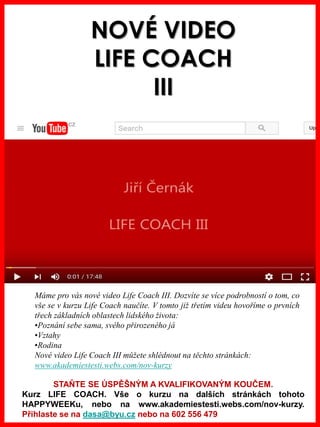 www.akademiestesti.webs.com
NOVÉ VIDEO
LIFE COACH
III
Máme pro vás nové video Life Coach III. Dozvíte se více podrobností o tom, co
vše se v kurzu Life Coach naučíte. V tomto již třetím videu hovoříme o prvních
třech základních oblastech lidského života:
•Poznání sebe sama, svého přirozeného já
•Vztahy
•Rodina
Nové video Life Coach III můžete shlédnout na těchto stránkách:
www.akademiestesti.webs.com/nov-kurzy
STAŇTE SE ÚSPĚŠNÝM A KVALIFIKOVANÝM KOUČEM.
Kurz LIFE COACH. Vše o kurzu na dalších stránkách tohoto
HAPPYWEEKu, nebo na www.akademiestesti.webs.com/nov-kurzy.
Přihlaste se na dasa@byu.cz nebo na 602 556 479
 