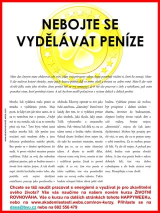 www.akademiestesti.webs.com
NEBOJTE SE
VYDĚLÁVAT PENÍZE
Mnoho lidí vydělává málo peněz ze
strachu z vydělávání peněz. Mají
pocit, že když jim jde něco samo, že si
za to nemohou říct o peníze. „Vždyť
mě to nic nestálo, tak si za to nemohu
přeci nic říct.“ Toto bývá velmi častá
reakce mnoha lidí. Ale peníze jsou
součástí naší moderní doby a jsou
dokonce podmínkou našeho přežití.
Bez peněz se v dnešní společnosti žít
nedá. A proto všichni musíme peníze
vydělávat. Když za svůj dar nebudete
přijímat peníze, pak se budete muset v
životě živit něčím jiným. A tak skvělí
např. skvělá kuchařka místo toho, aby
potěšila svět svými skvělými
omáčkami, pracuje jako prodavačka v
obchodě. Šikovný opravář se živí jako
řidič autobusu. „Zázračný“ léčitel tráví
každý den tím, že si vydělává peníze
jako úředník. Jaká škoda. Jaký zmar.
Tolik vyhozeného a ztraceného
talentu. Pak většina lidí dělá to, na co
talent nemá a kvalita všeho skomírá.
Pokud chcete kvalitní život nejen žít,
ale také ho umožnit ostatním, musíte
dělat jen to, na co máte skutečný
talent. A abyste to mohli dělat,
věnovat tomu svůj život, musíte si tím
i vydělávat peníze. Jinak to prostě
nejde. A co víc: čím více peněz si
takto vyděláte, tím více prostředků
máte na rozvoj svého talentu. Takže
budete schopni lidem dávat ještě větší
kvalitu. Vydělané peníze ale mohou
být prospěšné i dalším účelům –
charita, investice do budoucnosti,
zlepšení kvality života vašich dětí a
celé rodiny. Peníze nejsou
„démonické“, nejsou zlo (jak často
slýcháváme). Mohou být použity pro
zlé věci, to ano, ale za to peníze samy
o sobě nemohou. Za to mohou pouze
zlí lidé. Vy ale zlí nejste. A pokud jste
dobří, budou vaše peníze sloužit
dobru. A čím více peněz bude v rukou
dobrých lidí, tím více dobra
vybudujeme a zlo bude ztrácet svoji
moc. Přemýšlejte o tom chvíli.
Máte dar, kterým máte obdarovat celý svět. Máte svůj přirozený talent, který potřebují všichni ti, kteří ho nemají. Máte-
li dar malovat krásné obrázky, máte jejich krásou potěšit lidi ve svém okolí a možná na celém světě. Máte-li dar vařit
skvělé jídlo, máte jeho skvělou chutí potěšit lidi ve své restauraci. Je-li váš dar pracovat s čísly a tabulkami, pak máte
pomáhat všem, kteří potřebují účetní. A tak bychom mohli pokračovat s výčtem dalších a dalších profesí.
Chcete se též naučit pracovat s energiemi a využívat je pro zkavlitnění
svého života? Vše vás naučíme na našem novém kurzu ŽIVOTNÍ
ROVNOVÁHA. Vše o kurzu na dalších stránkách tohoto HAPPYWEEKu,
nebo na www.akademiestesti.webs.com/nov-kurzy. Přihlaste se na
dasa@byu.cz nebo na 602 556 479
 