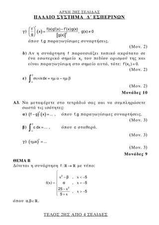ΑΡΧΗ 2ΗΣ ΣΕΛΙ∆ΑΣ
ΠΑΛΑΙΟ ΣΥΣΤΗΜΑ ∆΄ ΕΣΠΕΡΙΝΩΝ
ΤΕΛΟΣ 2ΗΣ ΑΠΟ 4 ΣΕΛΙ∆ΕΣ
γ) ( )
[ ]
2
f f(x)g (x) f (x)g(x)
x , g(x) 0
g g(x)
′ ′ ′⎛ ⎞ −
= ≠⎜ ⎟
⎝ ⎠
όπου f,g παραγωγίσιμες συναρτήσεις.
(Μον. 2)
δ) Αν η συνάρτηση f παρουσιάζει τοπικό ακρότατο σε
ένα εσωτερικό σημείο 0x του πεδίου ορισμού της και
είναι παραγωγίσιμη στο σημείο αυτό, τότε: 0f (x ) 0.′ =
(Μον. 2)
ε) x dx
β
α
συν ημ α ημ β= −
∫
(Μον. 2)
Μονάδες 10
A3. Να μεταφέρετε στο τετράδιό σας και να συμπληρώσετε
σωστά τις ισότητες:
α) ( ) ( )f g x ...′− = , όπου f,g παραγωγίσιμες συναρτήσεις.
(Μον. 3)
β) c dx ...
β
α
=
∫ , όπου c σταθερά.
(Μον. 3)
γ) ( )x ...ημ ′ =
(Μον. 3)
Μονάδες 9
ΘΕΜΑ Β
∆ίνεται η συνάρτηση f : R R→ με τύπο:
x
f(x)
x
x
2
2
β
α
25
5
⎧
⎪ −
⎪⎪
= ⎨
⎪
−⎪
⎪ +⎩
, x
, x
, x
5
5
5
< −
= −
> −
όπου ,α β∈ R .
 