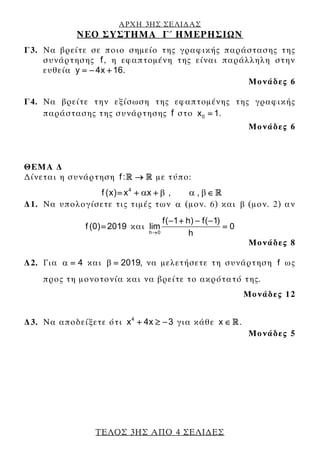 ΑΡΧΗ 3ΗΣ ΣΕΛΙ∆ΑΣ
ΝΕΟ ΣΥΣΤΗΜΑ Γ΄ ΗΜΕΡΗΣΙΩΝ
ΤΕΛΟΣ 3ΗΣ ΑΠΟ 4 ΣΕΛΙ∆ΕΣ
Γ3. Να βρείτε σε ποιο σημείο της γραφικής παράστασης της
συνάρτησης f , η εφαπτομένη της είναι παράλληλη στην
ευθεία y 4x 16.= − +
Μονάδες 6
Γ4. Να βρείτε την εξίσωση της εφαπτομένης της γραφικής
παράστασης της συνάρτησης f στο 0x 1.=
Μονάδες 6
ΘΕΜΑ ∆
∆ίνεται η συνάρτηση f: → με τύπο:
4
f (x) x x , ,β βα α= + + ∈
∆1. Να υπολογίσετε τις τιμές των α (μον. 6) και β (μον. 2) αν
f (0) 2019= και
h 0
f( 1 h) f( 1)
lim 0
h→
− + − −
=
Μονάδες 8
∆2. Για 4α = και 2019,β = να μελετήσετε τη συνάρτηση f ως
προς τη μονοτονία και να βρείτε το ακρότατό της.
Μονάδες 12
∆3. Να αποδείξετε ότι 4
x 4x 3+ ≥ − για κάθε x ∈ .
Μονάδες 5
 