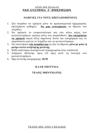 ΑΡΧΗ 4ΗΣ ΣΕΛΙ∆ΑΣ
ΝΕΟ ΣΥΣΤΗΜΑ Γ΄ ΗΜΕΡΗΣΙΩΝ
ΤΕΛΟΣ 4ΗΣ ΑΠΟ 4 ΣΕΛΙ∆ΕΣ
Ο∆ΗΓΙΕΣ ΓΙΑ ΤΟΥΣ ΕΞΕΤΑΖΟΜΕΝΟΥΣ
1. Στο τετράδιο να γράψετε μόνο τα προκαταρκτικά (ημερομηνία,
εξεταζόμενο μάθημα). Να μην αντιγράψετε τα θέματα στο
τετράδιο.
2. Να γράψετε το ονοματεπώνυμό σας στο πάνω μέρος των
φωτοαντιγράφων αμέσως μόλις σας παραδοθούν. ∆εν επιτρέπεται
να γράψετε καμιά άλλη σημείωση. Κατά την αποχώρησή σας να
παραδώσετε μαζί με το τετράδιο και τα φωτοαντίγραφα.
3. Να απαντήσετε στο τετράδιό σας σε όλα τα θέματα, μόνο με μπλε ή
μαύρο στυλό ανεξίτηλης μελάνης.
4. Κάθε απάντηση επιστημονικά τεκμηριωμένη είναι αποδεκτή.
5. ∆ιάρκεια εξέτασης: τρεις (3) ώρες μετά τη διανομή των
φωτοαντιγράφων.
6. Ώρα δυνατής αποχώρησης: 18.30
KΑΛΗ ΕΠΙΤΥΧΙΑ
ΤΕΛΟΣ ΜΗΝΥΜΑΤΟΣ
 