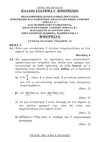 ΑΡΧΗ 1ΗΣ ΣΕΛΙ∆ΑΣ
ΠΑΛΑΙΟ ΣΥΣΤΗΜΑ Γ΄ ΗΜΕΡΗΣΙΩΝ
ΤΕΛΟΣ 1ΗΣ ΑΠΟ 4 ΣΕΛΙ∆ΕΣ
ΕΠΑΝΑΛΗΠΤΙΚΕΣ ΠΑΝΕΛΛΑ∆ΙΚΕΣ ΕΞΕΤΑΣΕΙΣ
HMEΡΗΣΙΩΝ ΚΑΙ ΕΣΠΕΡΙΝΩΝ ΕΠΑΓΓΕΛΜΑΤΙΚΩΝ ΛΥΚΕΙΩΝ
(ΟΜΑ∆Α A΄)
ΚΑΙ ΜΑΘΗΜΑΤΩΝ ΕΙ∆ΙΚΟΤΗΤΑΣ
ΕΠΑΓΓΕΛΜΑΤΙΚΩΝ ΛΥΚΕΙΩΝ (ΟΜΑ∆Α Β΄)
ΠΑΡΑΣΚΕΥΗ 24 ΙΟΥΝΙΟΥ 2016
ΕΞΕΤΑΖΟΜΕΝΟ ΜΑΘΗΜΑ: ΜΑΘΗΜΑΤΙΚΑ Ι
ΗΜΕΡΗΣΙΑ
ΣΥΝΟΛΟ ΣΕΛΙ∆ΩΝ: ΤΕΣΣΕΡΙΣ (4)
ΘΕΜΑ Α
Α1. Πότε μια συνάρτηση f λέγεται παραγωγίσιμη σε ένα
σημείο 0x του πεδίου ορισμού της.
Μονάδες 6
Α2. Να χαρακτηρίσετε τις προτάσεις που ακολουθούν,
γράφοντας στο τετράδιό σας, δίπλα στο γράμμα που
αντιστοιχεί σε κάθε πρόταση, τη λέξη Σωστό, αν η
πρόταση είναι σωστή ή τη λέξη Λάθος, αν η πρόταση
είναι λανθασμένη.
α) CV=
x
s
, όπου x η μέση τιμή, s η τυπική απόκλιση
και CV ο συντελεστής μεταβολής ενός δείγματος
παρατηρήσεων.
(Μον. 2)
β) Αν
0
1
x x
lim f(x)
→
= τότε
0
1
x x
lim f(x)
→
=
(Μον. 2)
γ) Αν μια συνάρτηση f είναι συνεχής σε ένα σημείο 0x
του πεδίου ορισμού της, τότε θα είναι και
παραγωγίσιμη στο σημείο αυτό.
(Μον. 2)
δ) (cf) (x) c f (x),′ ′= − όπου c σταθερά και f παραγωγίσιμη
συνάρτηση.
(Μον. 2)
 