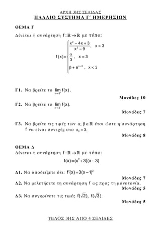 ΑΡΧΗ 3ΗΣ ΣΕΛΙ∆ΑΣ
ΠΑΛΑΙΟ ΣΥΣΤΗΜΑ Γ΄ ΗΜΕΡΗΣΙΩΝ
ΤΕΛΟΣ 3ΗΣ ΑΠΟ 4 ΣΕΛΙ∆ΕΣ
ΘΕΜΑ Γ
∆ίνεται η συνάρτηση f : → με τύπο:
2
2
x 3
x 4x 3
, x 3
x 9
f (x) , x 3
3
e , x 3
α
β −
⎧ − +
>⎪
−⎪
⎪
= =⎨
⎪
⎪
+ <⎪
⎩
Γ1. Να βρείτε τo
x 3
lim f(x) .+
→
Μονάδες 10
Γ2. Να βρείτε τo
x 3
lim f(x).−
→
Μονάδες 7
Γ3. Nα βρείτε τις τιμές των ,α β∈ έτσι ώστε η συνάρτηση
f να είναι συνεχής στο 0x 3.=
Μονάδες 8
ΘΕΜΑ ∆
∆ίνεται η συνάρτηση f : → με τύπο:
2
f(x) (x 3)(x 3)= + −
∆1. Να αποδείξετε ότι: 2
f (x) 3(x 1)′ = −
Μονάδες 7
∆2. Να μελετήσετε τη συνάρτηση f ως προς τη μονοτονία.
Μονάδες 5
∆3. Να συγκρίνετε τις τιμές f( 2), f( 3).
Μονάδες 5
 