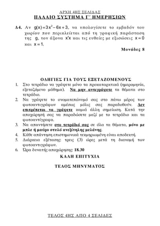 ΑΡΧΗ 4ΗΣ ΣΕΛΙ∆ΑΣ
ΠΑΛΑΙΟ ΣΥΣΤΗΜΑ Γ΄ ΗΜΕΡΗΣΙΩΝ
ΤΕΛΟΣ 4ΗΣ ΑΠΟ 4 ΣΕΛΙ∆ΕΣ
∆4. Αν 2
g(x) 3x 6x 3= − + , να υπολογίσετε το εμβαδόν του
χωρίου που περικλείεται από τη γραφική παράσταση
της g, τον άξονα x x′ και τις ευθείες με εξισώσεις x 0=
και x 1= .
Μονάδες 8
Ο∆ΗΓΙΕΣ ΓΙΑ ΤΟΥΣ ΕΞΕΤΑΖΟΜΕΝΟΥΣ
1. Στο τετράδιο να γράψετε μόνο τα προκαταρκτικά (ημερομηνία,
εξεταζόμενο μάθημα). Να μην αντιγράψετε τα θέματα στο
τετράδιο.
2. Να γράψετε το ονοματεπώνυμό σας στο πάνω μέρος των
φωτοαντιγράφων αμέσως μόλις σας παραδοθούν. ∆εν
επιτρέπεται να γράψετε καμιά άλλη σημείωση. Κατά την
αποχώρησή σας να παραδώσετε μαζί με το τετράδιο και τα
φωτοαντίγραφα.
3. Να απαντήσετε στο τετράδιό σας σε όλα τα θέματα, μόνο με
μπλε ή μαύρο στυλό ανεξίτηλης μελάνης.
4. Κάθε απάντηση επιστημονικά τεκμηριωμένη είναι αποδεκτή.
5. ∆ιάρκεια εξέτασης: τρεις (3) ώρες μετά τη διανομή των
φωτοαντιγράφων.
6. Ώρα δυνατής αποχώρησης: 18.30
KΑΛΗ ΕΠΙΤΥΧΙΑ
ΤΕΛΟΣ ΜΗΝΥΜΑΤΟΣ
 