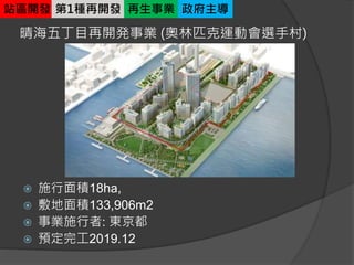 晴海五丁目再開発事業 (奧林匹克運動會選手村)
 施行面積18ha,
 敷地面積133,906m2
 事業施行者: 東京都
 預定完工2019.12
站區開發 第1種再開發 再生事業 政府主導
 