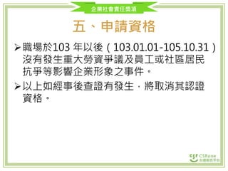 企業社會責任獎項
五、申請資格
職場於103 年以後（103.01.01-105.10.31）
沒有發生重大勞資爭議及員工或社區居民
抗爭等影響企業形象之事件。
以上如經事後查證有發生，將取消其認證
資格。
 