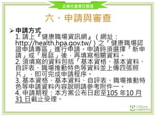 企業社會責任獎項
六、申請與審查
申請方式
1. 請上『健康職場資訊網』（網址：
http://health.hpa.gov.tw/）之「健康職場認
證申請專區」進行申請。申請時須選擇「新申
請」或「展延」後，再填寫相關資料。
2. 須填寫的資料包括「基本資格、基本資料、
自評表、職場推動特色等資料並上傳四張照
片」，即可完成申請程序。
3. 基本資格、基本資料、自評表、職場推動特
色等申請資料內容說明請參考附件一。
4. 申請期程：本方案公布日起至105 年10 月
31 日截止受理。
 