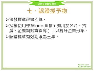 企業社會責任獎項
七、認證授予物
頒發標章證書乙紙。
授權使用標章logo 圖檔（如用於名片、招
牌、企業網站首頁等），以提升企業形象。
認證標章有效期限為三年。
 