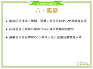 企業社會責任獎項
八、獎勵
 申請認證通過之職場，可優先爭取推動中心免費輔導資源。
 認證通過之職場名單將公告於健康職場資訊網站。
 授權使用認證標章logo 圖檔以提升企業招攬優秀人才。
 