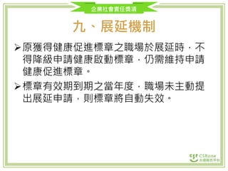 企業社會責任獎項
九、展延機制
原獲得健康促進標章之職場於展延時，不
得降級申請健康啟動標章，仍需維持申請
健康促進標章。
標章有效期到期之當年度，職場未主動提
出展延申請，則標章將自動失效。
 