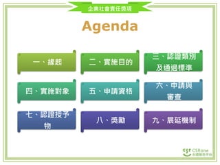 企業社會責任獎項
Agenda
一、緣起 二、實施目的
三、認證類別
及通過標準
四、實施對象 五、申請資格
六、申請與
審查
七、認證授予
物
八、獎勵 九、展延機制
 