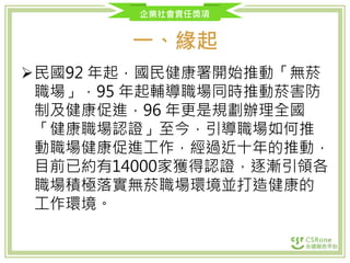 企業社會責任獎項
一、緣起
民國92 年起，國民健康署開始推動「無菸
職場」，95 年起輔導職場同時推動菸害防
制及健康促進，96 年更是規劃辦理全國
「健康職場認證」至今，引導職場如何推
動職場健康促進工作，經過近十年的推動，
目前已約有14000家獲得認證，逐漸引領各
職場積極落實無菸職場環境並打造健康的
工作環境。
 