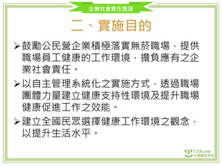 企業社會責任獎項
二、實施目的
鼓勵公民營企業積極落實無菸職場，提供
職場員工健康的工作環境，擔負應有之企
業社會責任。
以自主管理系統化之實施方式，透過職場
團體力量建立健康支持性環境及提升職場
健康促進工作之效能。
建立全國民眾選擇健康工作環境之觀念，
以提升生活水平。
 