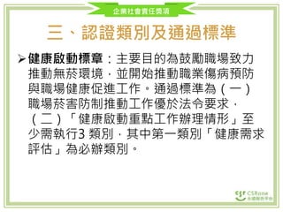 企業社會責任獎項
三、認證類別及通過標準
健康啟動標章：主要目的為鼓勵職場致力
推動無菸環境，並開始推動職業傷病預防
與職場健康促進工作。通過標準為（一）
職場菸害防制推動工作優於法令要求，
（二）「健康啟動重點工作辦理情形」至
少需執行3 類別，其中第一類別「健康需求
評估」為必辦類別。
 
