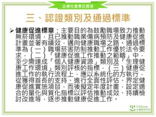 企業社會責任獎項
三、認證類別及通過標準
健康促進標章：主要目的為鼓勵職場致力推動
無菸環境，且已推動職業傷病預防及健康促進
計畫並著有績效，邁向健康職場之路。通過標
準為（一）職場菸害防制推動工作優於法令要
求，（二）「健康促進工作推動之範疇」中，
至少需達成「個人健康資源」類別及「生理健
康工作環境」類別評核的指標，（三）健康促
進工作的執行流程上，應以系統化的方執行，
從獲得首長的支持、進行全面性評估、界定健
康促進實施項目，而後擬定年度計畫，設定適
合的量化與質化指標以評估推動成效、持續檢
討改進等，逐步推動健康促進工作。
 
