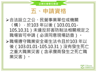 企業社會責任獎項
五、申請資格
合法設立之公、民營事業單位或機關
〈構〉，於103 年以後（103.01.01-
105.10.31）未違反菸害防制法相關規定之
職場皆可申請（必須同意現場訪查）。
職場遵守職業安全衛生法令且於103 年以
後（103.01.01-105.10.31）沒有發生死亡
之重大職業災害（含承攬商發生之死亡職
業災害）。
 