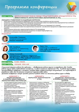 Программа конференции
Борис Кац
Директор по развитию сети
Леонардо хобби-гипермаркет
Александр Сарычев
Владелец
ТЦ Галерея (Пятигорск)
Проектирование ТЦ и маркетинговые активности: чего делать НЕ
НАДО
• Как надо учитывать формат и размер вывесок арендаторов на этапе
проектирования ТЦ
• Какие маркетинговые активности арендаторов надо поддерживать
Тема уточняется
14.00 – 15.00 ОБЕД
МОДЕРАТОР:
ЭКСПЕРТЫ:
ОБСУДИМ И РАЗБЕРЕМСЯ В СЛЕДУЮЩИХ ВОПРОСАХ:
• Какие маркетинговые мероприятия оправдывают себя в условиях, когда потребитель массово экономит
• Сложности, с которыми сталкиваются ТРЦ и арендаторы при реализации совместных маркетинговых мероприятий. Как их избежать?
• В каких программах лояльности ТРЦ готовы участвовать арендаторы?
• Какие маркетинговые инициативы ТРЦ не только привлекают покупателя, но и стимулируют его к покупке?
• Инструменты регулирования совместных маркетинговых активностей – как обеспечить прозрачность и эффективность рекламной
кампании
• Разбор успешных кейсов кросс-маркетинговой активности ТЦ и арендаторов
• Эффективность маркетинговых мероприятий построенных на скидках (Shopping Night и т.д.).
• Как грамотно анонсировать сезонные распродажи?
15.00 - 16.00 ДИСКУССИОННАЯ ПАНЕЛЬ МЕЖДУ ПРЕДСТАВИТЕЛЯМИ АРЕНДАТОРОВ И ТРЦ
ЭФФЕКТИВНОСТЬ МАРКЕТИНГОВЫХ МЕРОПРИЯТИЙ В ТРЦ
Борис Кац
Директор по развитию
сеть хобби-гипермаркетов
Леонардо Сити
Марина Бугаева
Старший менеджер по
маркетингу и PR
ООО «РЕ Трэйдинг» (LPP)
Мария Кокшенова
Руководитель Управления маркетинга
Департамент управления недвижимостью УК
Мкапитал (ТЦ «Версаль», Новосибирск; ТК «Охотный
ряд»; Москва; ТРЦ «РИО», Ростов-на-Дону; ТК «Шоколад»,
Пермь, Реутов; БЦ «Башня 2000», Москва)
Александра Ромашина
Старший консультант
Магазин Магазинов
Ева Снеговская
Директор по маркетингу
Афимолл-Сити
16.00 - 16.30 КОФЕ-ПАУЗА
Александр Кречетов
Менеджер по маркетингу,
ТРЦ «Охта Молл»
SRV
Вывод на рынок нового бренда Охта Молл – как создать новый центр
в вашем городе
• Современный торговый центр как полноценное общественное пространство,
обладающее всеми его атрибутами:парки, аттракционы, музеи, библиотеки,
спортивные площадки, клубы
• Охта Молл – проект, где стритарт соседствует с академическим
искусством, библиотека - со спортом для всей семьи, а балет с батутным
парком
 