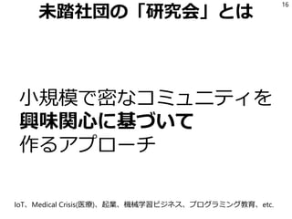 未踏社団の「研究会」とは
小規模で密なコミュニティを
興味関心に基づいて
作るアプローチ
16
IoT、Medical Crisis(医療)、起業、機械学習ビジネス、プログラミング教育、etc.
 