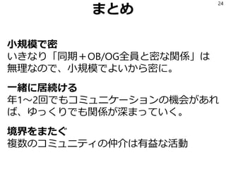 まとめ
小規模で密
いきなり「同期＋OB/OG全員と密な関係」は
無理なので、小規模でよいから密に。
一緒に居続ける
年1～2回でもコミュニケーションの機会があれ
ば、ゆっくりでも関係が深まっていく。
境界をまたぐ
複数のコミュニティの仲介は有益な活動
24
 