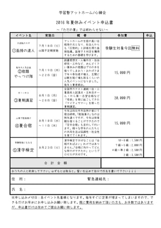 学習塾アットホーム/心練会
2016 年夏休みイベント申込書
～「ただの夏」では終わらせない～
イベント名 実施日 概 要 参加費 申込
大逆転のカギ
①面接の達人
７月１８日（火）
以降不定期実施
アットホームの生徒の高い合
格率の元となり、社会人から
も「圧倒的」と評価を得た面
接指導。面接で A 判定を獲得
するための基礎を学びます。
受験生対象今回無料
毎年大人気企画
②宿題
やっつけ隊
７月１９日（木）
～２２日（金）
読書感想文・人権作文・自由
研究・工作など、めんどくさ
い夏休みの宿題はプロの手を
借りてしまおう！おかげさま
で年々参加者が増え、玄関に
は靴を脱ぐ場も困るくらいの
人気イベントになりました。
毎年入賞者続出。
15,000 円
中１～中３
③夏期講習
８月１日（月）
～２６日（金）
全国学力テスト連続１位・三
重高校入試満点・五科目オー
ル１から第一志望合格など
「奇跡」を常に起こしてきた
「マイティサマー」を使った
夏期講習。
20,000 円
山奥で勉強漬け
④夏合宿
８月１０日（水）
～１１日（木）
今年は四日市市自然の家にて
宿泊研修。「勉強漬け」なのは
例年通りですが、今年は体育
館を借りることができたので
「空手合宿」も並行して行い
ます。様々な学年の人たちと
の共同生活は協調性・社会性
を育ててくれます。
15,000 円
受験勉強にもなる
⑤漢字検定
８月２３日（火）
漢字検定で大切なことは「合
格すればよい」わけではあり
ません。「合格に向かってどん
な努力ができたか」というプ
ロセスが大切です。
10～8 級：1,500 円
7 級～5 級：2,000 円
4 級～準 2 級：2,500 円
2 級：3,500 円
合 計 金 額
おうちの人と約束して下さい。必ずもとは取ると。誓いを込めて自分で氏名を書いて下さい↓↓↓
住 所： 緊急連絡先：
氏 名：
※申し込み〆切日：各イベント先着順となります。毎年すぐに定員が埋まってしまいますので、で
きるだけお早めにお申し込みお願い致します。既に費用を納めて頂いた方も、お手数ではあります
が、申込書だけは改めてご提出お願い致します。
 