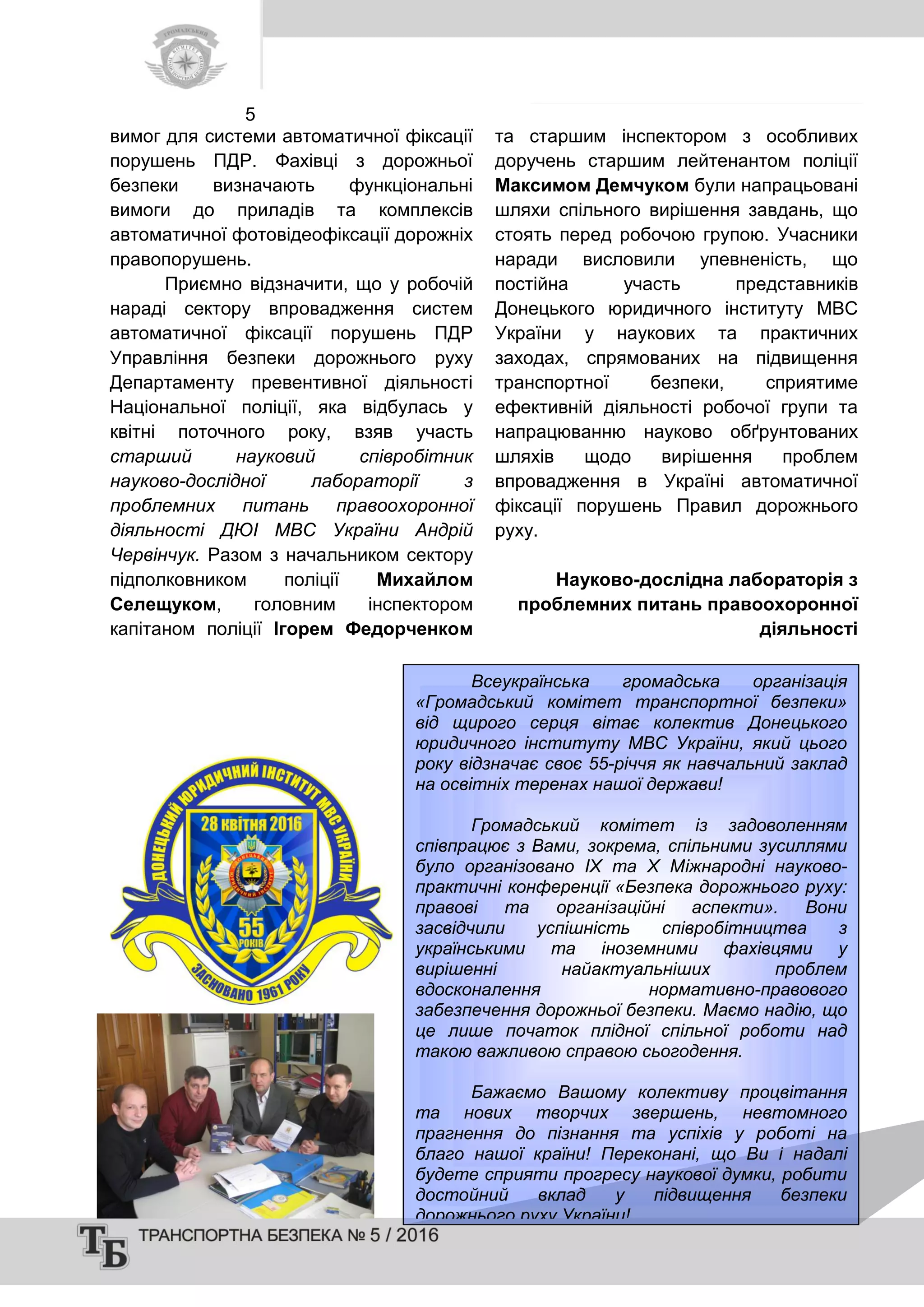 5
вимог для системи автоматичної фіксації
порушень ПДР. Фахівці з дорожньої
безпеки визначають функціональні
вимоги до приладів та комплексів
автоматичної фотовідеофіксації дорожніх
правопорушень.
Приємно відзначити, що у робочій
нараді сектору впровадження систем
автоматичної фіксації порушень ПДР
Управління безпеки дорожнього руху
Департаменту превентивної діяльності
Національної поліції, яка відбулась у
квітні поточного року, взяв участь
старший науковий співробітник
науково-дослідної лабораторії з
проблемних питань правоохоронної
діяльності ДЮІ МВС України Андрій
Червінчук. Разом з начальником сектору
підполковником поліції Михайлом
Селещуком, головним інспектором
капітаном поліції Ігорем Федорченком
та старшим інспектором з особливих
доручень старшим лейтенантом поліції
Максимом Демчуком були напрацьовані
шляхи спільного вирішення завдань, що
стоять перед робочою групою. Учасники
наради висловили упевненість, що
постійна участь представників
Донецького юридичного інституту МВС
України у наукових та практичних
заходах, спрямованих на підвищення
транспортної безпеки, сприятиме
ефективній діяльності робочої групи та
напрацюванню науково обґрунтованих
шляхів щодо вирішення проблем
впровадження в Україні автоматичної
фіксації порушень Правил дорожнього
руху.
Науково-дослідна лабораторія з
проблемних питань правоохоронної
діяльності
Всеукраїнська громадська організація
«Громадський комітет транспортної безпеки»
від щирого серця вітає колектив Донецького
юридичного інституту МВС України, який цього
року відзначає своє 55-річчя як навчальний заклад
на освітніх теренах нашої держави!
Громадський комітет із задоволенням
співпрацює з Вами, зокрема, спільними зусиллями
було організовано ІХ та Х Міжнародні науково-
практичні конференції «Безпека дорожнього руху:
правові та організаційні аспекти». Вони
засвідчили успішність співробітництва з
українськими та іноземними фахівцями у
вирішенні найактуальніших проблем
вдосконалення нормативно-правового
забезпечення дорожньої безпеки. Маємо надію, що
це лише початок плідної спільної роботи над
такою важливою справою сьогодення.
Бажаємо Вашому колективу процвітання
та нових творчих звершень, невтомного
прагнення до пізнання та успіхів у роботі на
благо нашої країни! Переконані, що Ви і надалі
будете сприяти прогресу наукової думки, робити
достойний вклад у підвищення безпеки
дорожнього руху України!
 