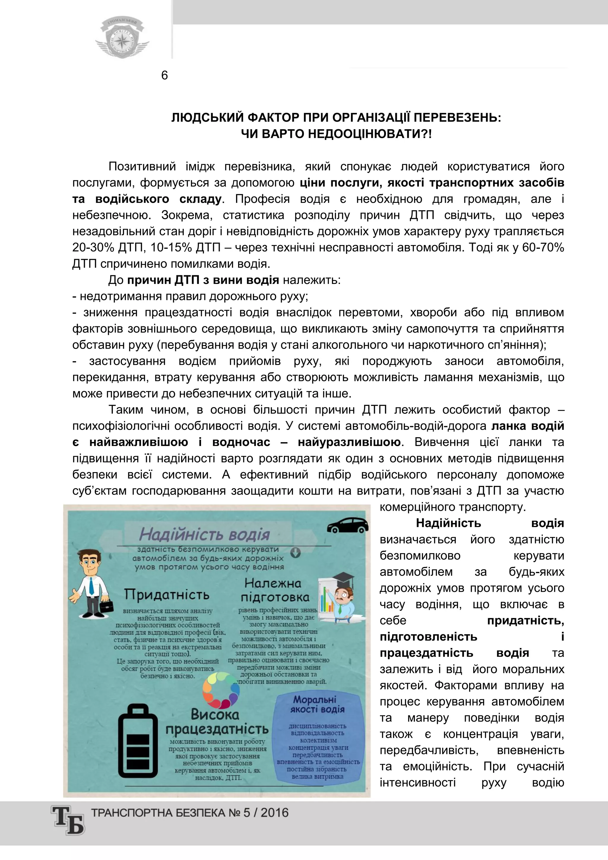 6
ЛЮДСЬКИЙ ФАКТОР ПРИ ОРГАНІЗАЦІЇ ПЕРЕВЕЗЕНЬ:
ЧИ ВАРТО НЕДООЦІНЮВАТИ?!
Позитивний імідж перевізника, який спонукає людей користуватися його
послугами, формується за допомогою ціни послуги, якості транспортних засобів
та водійського складу. Професія водія є необхідною для громадян, але і
небезпечною. Зокрема, статистика розподілу причин ДТП свідчить, що через
незадовільний стан доріг і невідповідність дорожніх умов характеру руху трапляється
20-30% ДТП, 10-15% ДТП – через технічні несправності автомобіля. Тоді як у 60-70%
ДТП спричинено помилками водія.
До причин ДТП з вини водія належить:
- недотримання правил дорожнього руху;
- зниження працездатності водія внаслідок перевтоми, хвороби або під впливом
факторів зовнішнього середовища, що викликають зміну самопочуття та сприйняття
обставин руху (перебування водія у стані алкогольного чи наркотичного сп’яніння);
- застосування водієм прийомів руху, які породжують заноси автомобіля,
перекидання, втрату керування або створюють можливість ламання механізмів, що
може привести до небезпечних ситуацій та інше.
Таким чином, в основі більшості причин ДТП лежить особистий фактор –
психофізіологічні особливості водія. У системі автомобіль-водій-дорога ланка водій
є найважливішою і водночас – найуразливішою. Вивчення цієї ланки та
підвищення її надійності варто розглядати як один з основних методів підвищення
безпеки всієї системи. А ефективний підбір водійського персоналу допоможе
суб’єктам господарювання заощадити кошти на витрати, пов’язані з ДТП за участю
комерційного транспорту.
Надійність водія
визначається його здатністю
безпомилково керувати
автомобілем за будь-яких
дорожніх умов протягом усього
часу водіння, що включає в
себе придатність,
підготовленість і
працездатність водія та
залежить і від його моральних
якостей. Факторами впливу на
процес керування автомобілем
та манеру поведінки водія
також є концентрація уваги,
передбачливість, впевненість
та емоційність. При сучасній
інтенсивності руху водію
 