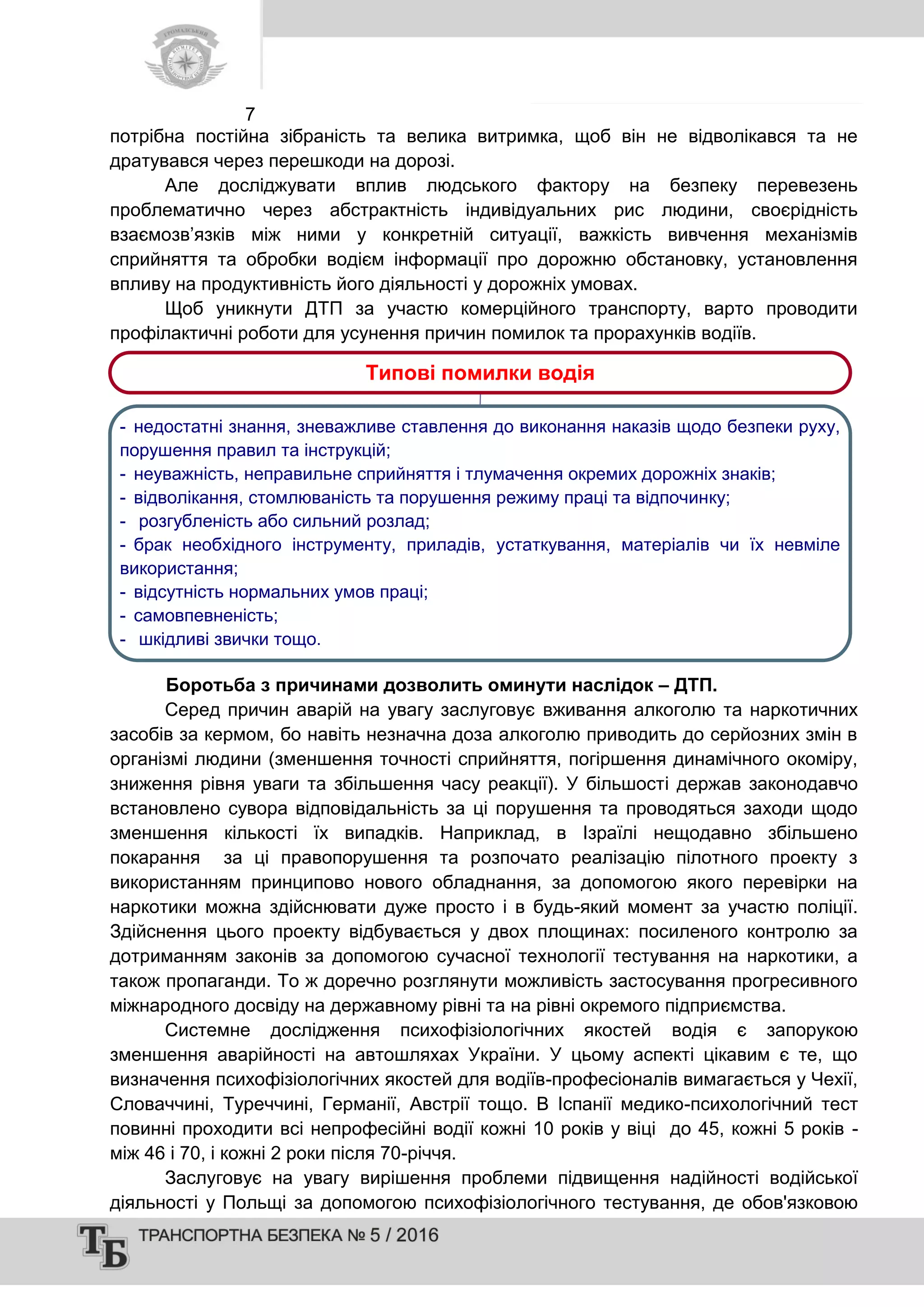 7
потрібна постійна зібраність та велика витримка, щоб він не відволікався та не
дратувався через перешкоди на дорозі.
Але досліджувати вплив людського фактору на безпеку перевезень
проблематично через абстрактність індивідуальних рис людини, своєрідність
взаємозв’язків між ними у конкретній ситуації, важкість вивчення механізмів
сприйняття та обробки водієм інформації про дорожню обстановку, установлення
впливу на продуктивність його діяльності у дорожніх умовах.
Щоб уникнути ДТП за участю комерційного транспорту, варто проводити
профілактичні роботи для усунення причин помилок та прорахунків водіїв.
Боротьба з причинами дозволить оминути наслідок – ДТП.
Серед причин аварій на увагу заслуговує вживання алкоголю та наркотичних
засобів за кермом, бо навіть незначна доза алкоголю приводить до серйозних змін в
організмі людини (зменшення точності сприйняття, погіршення динамічного окоміру,
зниження рівня уваги та збільшення часу реакції). У більшості держав законодавчо
встановлено сувора відповідальність за ці порушення та проводяться заходи щодо
зменшення кількості їх випадків. Наприклад, в Ізраїлі нещодавно збільшено
покарання за ці правопорушення та розпочато реалізацію пілотного проекту з
використанням принципово нового обладнання, за допомогою якого перевірки на
наркотики можна здійснювати дуже просто і в будь-який момент за участю поліції.
Здійснення цього проекту відбувається у двох площинах: посиленого контролю за
дотриманням законів за допомогою сучасної технології тестування на наркотики, а
також пропаганди. То ж доречно розглянути можливість застосування прогресивного
міжнародного досвіду на державному рівні та на рівні окремого підприємства.
Системне дослідження психофізіологічних якостей водія є запорукою
зменшення аварійності на автошляхах України. У цьому аспекті цікавим є те, що
визначення психофізіологічних якостей для водіїв-професіоналів вимагається у Чехії,
Словаччині, Туреччині, Германії, Австрії тощо. В Іспанії медико-психологічний тест
повинні проходити всі непрофесійні водії кожні 10 років у віці до 45, кожні 5 років -
між 46 і 70, і кожні 2 роки після 70-річчя.
Заслуговує на увагу вирішення проблеми підвищення надійності водійської
діяльності у Польщі за допомогою психофізіологічного тестування, де обов'язковою
Типові помилки водія
- недостатні знання, зневажливе ставлення до виконання наказів щодо безпеки руху,
порушення правил та інструкцій;
- неуважність, неправильне сприйняття і тлумачення окремих дорожніх знаків;
- відволікання, стомлюваність та порушення режиму праці та відпочинку;
- розгубленість або сильний розлад;
- брак необхідного інструменту, приладів, устаткування, матеріалів чи їх невміле
використання;
- відсутність нормальних умов праці;
- самовпевненість;
- шкідливі звички тощо.
 