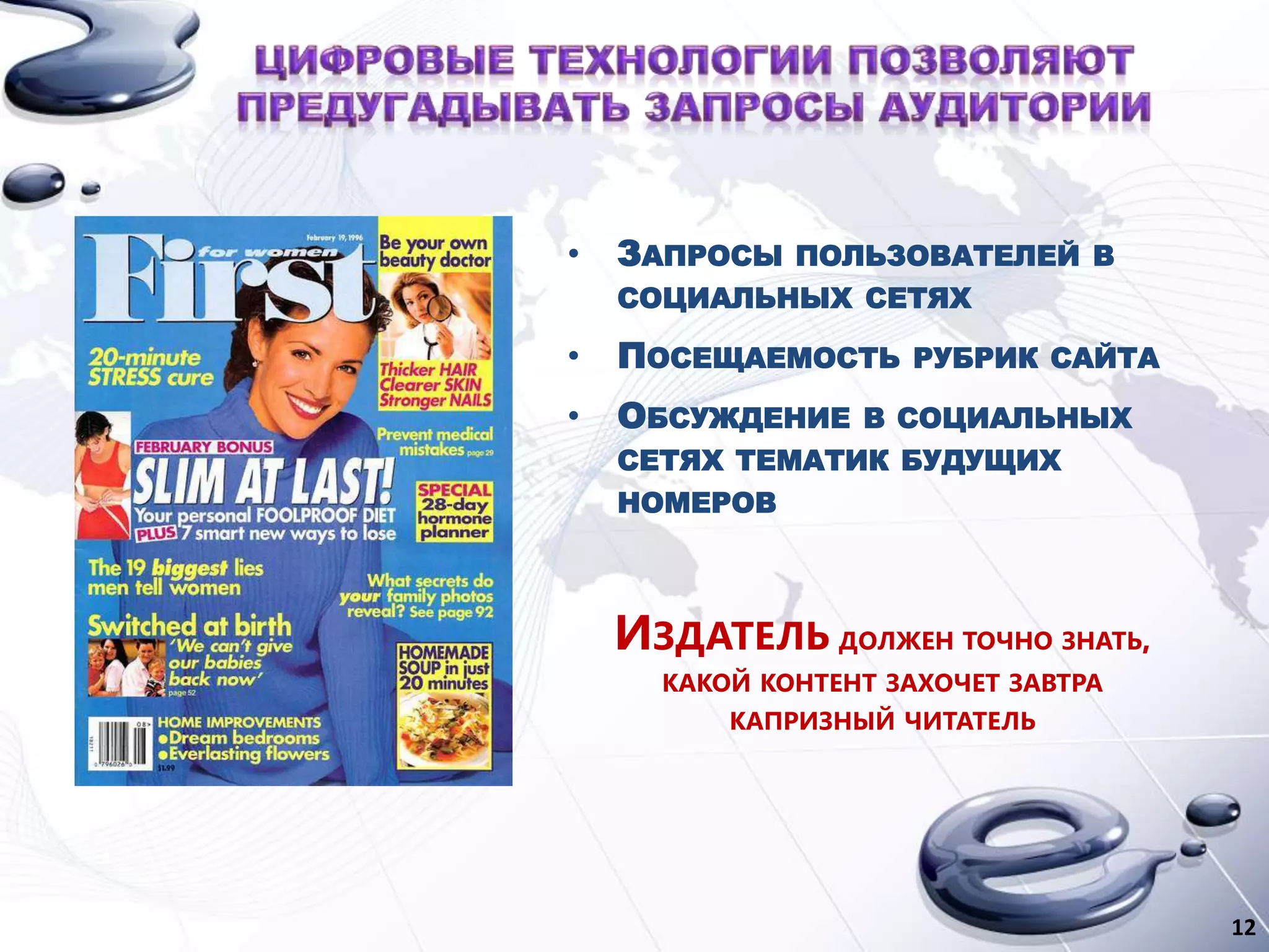 • ЗАПРОСЫ ПОЛЬЗОВАТЕЛЕЙ В
СОЦИАЛЬНЫХ СЕТЯХ
• ПОСЕЩАЕМОСТЬ РУБРИК САЙТА
• ОБСУЖДЕНИЕ В СОЦИАЛЬНЫХ
СЕТЯХ ТЕМАТИК БУДУЩИХ
НОМЕРОВ
ИЗДАТЕЛЬ ДОЛЖЕН ТОЧНО ЗНАТЬ,
КАКОЙ КОНТЕНТ ЗАХОЧЕТ ЗАВТРА
КАПРИЗНЫЙ ЧИТАТЕЛЬ
12
 