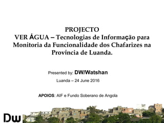 Presented by: DW/Watshan
Luanda – 24 June 2016
APOIOS: AIF e Fundo Soberano de Angola
PROJECTO
VER ÁGUA – Tecnologias de Informação para
Monitoria da Funcionalidade dos Chafarizes na
Província de Luanda.
 