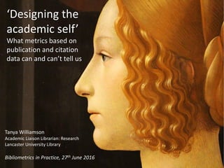 ‘Designing the
academic self’
What metrics based on
publication and citation
data can and can’t tell us
Tanya Williamson
Academic Liaison Librarian: Research
Lancaster University Library
Bibliometrics in Practice, 27th June 2016
 