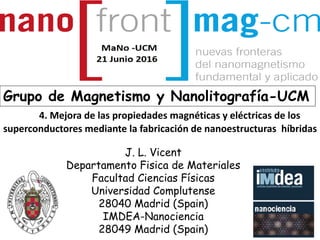 J. L. Vicent
Departamento Fisica de Materiales
Facultad Ciencias Físicas
Universidad Complutense
28040 Madrid (Spain)
IMDEA-Nanociencia
28049 Madrid (Spain)
Grupo de Magnetismo y Nanolitografía-UCM
4. Mejora de las propiedades magnéticas y eléctricas de los
superconductores mediante la fabricación de nanoestructuras híbridas
 