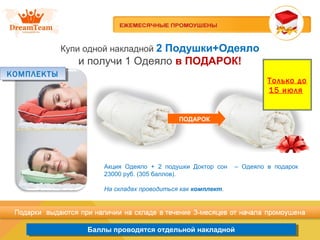 Продукция из Южной Кореи
Баллы проводятся отдельной накладнойБаллы проводятся отдельной накладной
Купи одной накладной 2 Подушки+Одеяло
и получи 1 Одеяло в ПОДАРОК!
ПОДАРОК
Акция Одеяло + 2 подушки Доктор сон – Одеяло в подарок
23000 руб. (305 баллов).
На складах проводиться как комплект.
КОМПЛЕКТЫКОМПЛЕКТЫ
Только до
15 июля
 