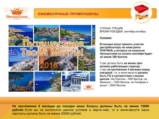 СТРАНА: ГРЕЦИЯ
ВРЕМЯ ПОЕЗДКИ: сентябрь-октябрь
Условия:
В поездки могут принять участие
дистрибьюторы не ниже ранга
ПЛАТИНА, у которых на кошельке
Путешествий на начало сентября будет
не менее 300 баллов
У вас должно быть не менее трех
активно работающих структур
У вас на протяжении 3 месяцев перед
поездкой, т.е. в июне-августе должен
быть ГО в соответствие с вашим
рангом. На Платине – 600 баллов, на
Жемчуге – 1000 баллов, на Сапфире и
выше – 2000 баллов.
На протяжении 6 месяцев до поездки ваши бонусы должны быть не менее 15000
рублей. Если вы не выполняли данное условие в марте–мае, то в июне-августе ваши
зарплаты должны быть не менее 20000 рублей.
 