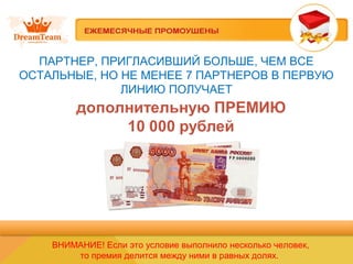 ПАРТНЕР, ПРИГЛАСИВШИЙ БОЛЬШЕ, ЧЕМ ВСЕ
ОСТАЛЬНЫЕ, НО НЕ МЕНЕЕ 7 ПАРТНЕРОВ В ПЕРВУЮ
ЛИНИЮ ПОЛУЧАЕТ
ВНИМАНИЕ! Если это условие выполнило несколько человек,
то премия делится между ними в равных долях.
 