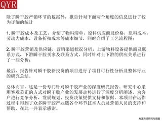 专注市场研究与调查
除了瞬干胶产销环节的数据外，报告针对下面两个角度的信息进行了较
为详细的统计
1. 瞬干胶成本及工艺，介绍了物料清单，原料供应商及价格，原料成本，
劳动力成本，设备折扣成本等成本细节，同时介绍了工艺流程图；
2. 瞬干胶营销及供应链，营销渠道状况分析，上游物料设备提供商及联
系方式，下游瞬干胶买家及联系方式，同时针对上下游的供应关系进行
了一些分析；
最后，报告针对瞬干胶新投资的项目进行了项目可行性分析及整体行业
的研究总结。
总体而言，这是一份专门针对瞬干胶产业的深度研究报告。研究中心采
用客观公正的方式对瞬干胶产业的发展走势进行了深度分析阐述，为客
户进行竞争分析，发展规划，投资决策提供支持和依据。本项目在运作
过程中得到了众多瞬干胶产业链各个环节技术人员及营销人员的支持和
帮助，在此一并表示感谢。
 