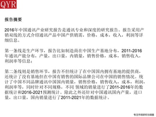 专注市场研究与调查
报告摘要
2016年中国通讯产业研究报告是通讯专业和深度的研究报告。报告采用产
销双线的方式介绍通讯产品中国产供销需，价格，成本，收入，利润等详
细信息。
第一条线是生产环节，报告比如制造商在中国生产基地分布，2011-2016
年通讯产能分布，产量，出口量，内销量，销售价格，成本，销售收入，
利润率等信息；
第二条线则是销售环节，报告不但统计了在中国国内拥有基地的提供商，
还统计了没有基地但在中国有销售的国际品牌公司在中国的销售情况。统
计了中国不同品牌通讯中国国内销量，销售价格，销售收入，成本，利润，
利润率等，同时针对不同规格，不同 领域的销量进行了2011-2016年的数
据统计和2016-2021预测统计。除此之外还针对中国通讯国内产量，进口
量，出口量，国内销量进行了2011-2021年的数据统计。
 