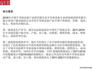 专注市场研究与调查
报告摘要
2016年中国半导体设备产业研究报告是半导体设备专业和深度的研究报告。
报告采用产销双线的方式介绍半导体设备产品中国产供销需，价格，成本，
收入，利润等详细信息。
第一条线是生产环节，报告比如制造商在中国生产基地分布，2011-2016
年半导体设备产能分布，产量，出口量，内销量，销售价格，成本，销售
收入，利润率等信息；
第二条线则是销售环节，报告不但统计了在中国国内拥有基地的提供商，
还统计了没有基地但在中国有销售的国际品牌公司在中国的销售情况。统
计了中国不同品牌半导体设备中国国内销量，销售价格，销售收入，成本，
利润，利润率等，同时针对不同规格，不同 领域的销量进行了2011-2016
年的数据统计和2016-2021预测统计。除此之外还针对中国半导体设备国
内产量，进口量，出口量，国内销量进行了2011-2021年的数据统计。
 