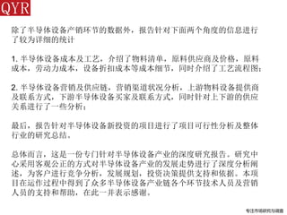 专注市场研究与调查
除了半导体设备产销环节的数据外，报告针对下面两个角度的信息进行
了较为详细的统计
1. 半导体设备成本及工艺，介绍了物料清单，原料供应商及价格，原料
成本，劳动力成本，设备折扣成本等成本细节，同时介绍了工艺流程图；
2. 半导体设备营销及供应链，营销渠道状况分析，上游物料设备提供商
及联系方式，下游半导体设备买家及联系方式，同时针对上下游的供应
关系进行了一些分析；
最后，报告针对半导体设备新投资的项目进行了项目可行性分析及整体
行业的研究总结。
总体而言，这是一份专门针对半导体设备产业的深度研究报告。研究中
心采用客观公正的方式对半导体设备产业的发展走势进行了深度分析阐
述，为客户进行竞争分析，发展规划，投资决策提供支持和依据。本项
目在运作过程中得到了众多半导体设备产业链各个环节技术人员及营销
人员的支持和帮助，在此一并表示感谢。
 
