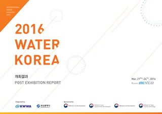 Sponsored by
2016
WATER
KOREA
INTERNATIONAL
WATER
INDUSTRY
EXPO
Organized by
개최결과
POST EXHIBITION REPORT
Mar. 21Mon
-24Thu
, 2016
Busan
 