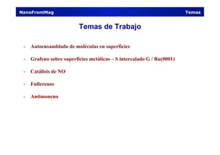 Temas de Trabajo
-  Autoensamblado de moléculas en superficies
-  Grafeno sobre superficies metálicas – S intercalado G / Ru(0001)
-  Catálisis de NO
-  Fullerenos
-  Antimoneno
NanoFrontMag Temas
 