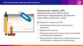 Использование электронной подписи
Электронная подпись (ЭП)
предназначена для обеспечения
значимости передаваемых документов
через СЭД и действий с ними.
Возможности применения ЭП
• Установления авторства электронного
документа
• Шифрование данных
• Проверки целостности (отсутствия искажений)
в подписанном документе
• Подтверждение действий в СЭД (регистрация,
согласование, визирование документов)
 