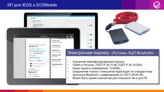 ЭП для iEOS и EOSMobile
Электронная подпись: «Рутокен ЭЦП Bluetooth»
• Усиленная квалифицированная подпись;
• СКЗИ от Рутокен: ГОСТ Р 34.11-94, ГОСТ Р 34.10-2001;
• Канал защиты информации: TLS/SSL;
• Соединение токена с планшетом происходит по стандартному
протоколу Bluetooth с шифрованием по ГОСТ 28147-89;
• Может быть одним ключом как для планшета так и для ПК
 