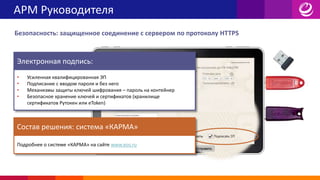 АРМ Руководителя
Безопасность: защищенное соединение с сервером по протоколу HTTPS
Электронная подпись:
• Усиленная квалифицированная ЭП
• Подписание с вводом пароля и без него
• Механизмы защиты ключей шифрования – пароль на контейнер
• Безопасное хранение ключей и сертификатов (хранилище
сертификатов Рутокен или eToken)
Состав решения: система «КАРМА»
Подробнее о системе «КАРМА» на сайте www.eos.ru
 