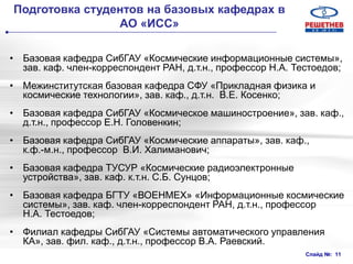 Слайд №: 11
Подготовка студентов на базовых кафедрах в
АО «ИСС»
• Базовая кафедра СибГАУ «Космические информационные системы»,
зав. каф. член-корреспондент РАН, д.т.н., профессор Н.А. Тестоедов;
• Межинститутская базовая кафедра СФУ «Прикладная физика и
космические технологии», зав. каф., д.т.н. В.Е. Косенко;
• Базовая кафедра СибГАУ «Космическое машиностроение», зав. каф.,
д.т.н., профессор Е.Н. Головенкин;
• Базовая кафедра СибГАУ «Космические аппараты», зав. каф.,
к.ф.-м.н., профессор В.И. Халиманович;
• Базовая кафедра ТУСУР «Космические радиоэлектронные
устройства», зав. каф. к.т.н. С.Б. Сунцов;
• Базовая кафедра БГТУ «ВОЕНМЕХ» «Информационные космические
системы», зав. каф. член-корреспондент РАН, д.т.н., профессор
Н.А. Тестоедов;
• Филиал кафедры СибГАУ «Системы автоматического управления
КА», зав. фил. каф., д.т.н., профессор В.А. Раевский.
 