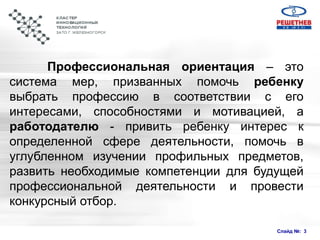 Слайд №: 3
Профессиональная ориентация – это
система мер, призванных помочь ребенку
выбрать профессию в соответствии с его
интересами, способностями и мотивацией, а
работодателю - привить ребенку интерес к
определенной сфере деятельности, помочь в
углубленном изучении профильных предметов,
развить необходимые компетенции для будущей
профессиональной деятельности и провести
конкурсный отбор.
 