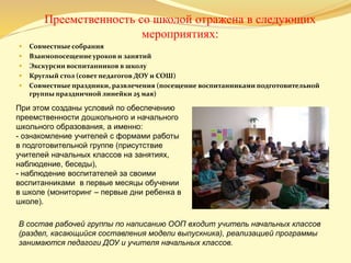 Преемственность со школой отражена в следующих
мероприятиях:
 Совместные собрания
 Взаимопосещение уроков и занятий
 Экскурсии воспитанников в школу
 Круглый стол (совет педагогов ДОУ и СОШ)
 Совместные праздники, развлечения (посещение воспитанниками подготовительной
группы праздничной линейки 25 мая)
При этом созданы условий по обеспечению
преемственности дошкольного и начального
школьного образования, а именно:
- ознакомление учителей с формами работы
в подготовительной группе (присутствие
учителей начальных классов на занятиях,
наблюдение, беседы),
- наблюдение воспитателей за своими
воспитанниками в первые месяцы обучении
в школе (мониторинг – первые дни ребенка в
школе).
В состав рабочей группы по написанию ООП входит учитель начальных классов
(раздел, касающийся составления модели выпускника), реализацией программы
занимаются педагоги ДОУ и учителя начальных классов.
 