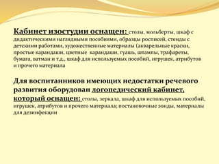 Кабинет изостудии оснащен: столы, мольберты, шкаф с
дидактическими наглядными пособиями, образцы росписей, стенды с
детскими работами, художественные материалы (акварельные краски,
простые карандаши, цветные карандаши, гуашь, штампы, трафареты,
бумага, ватман и т.д., шкаф для используемых пособий, игрушек, атрибутов
и прочего материала
Для воспитанников имеющих недостатки речевого
развития оборудован логопедический кабинет,
который оснащен: столы, зеркала, шкаф для используемых пособий,
игрушек, атрибутов и прочего материала; постановочные зонды, материалы
для дезинфекции
 